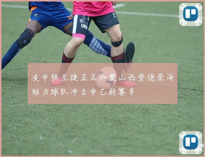 凌中阳王捷正式加盟山西崇德荣海助力球队冲击中乙新赛季