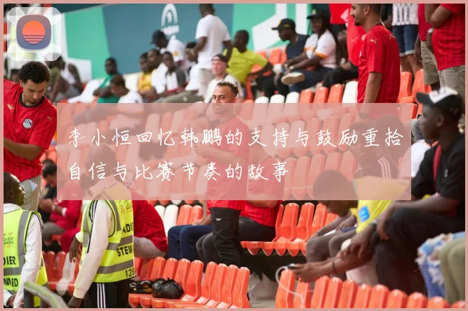 李小恒回忆韩鹏的支持与鼓励重拾自信与比赛节奏的故事