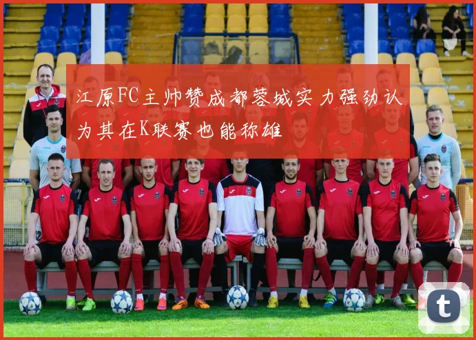 江原FC主帅赞成都蓉城实力强劲认为其在K联赛也能称雄