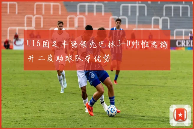 U16国足半场领先巴林3-0帅惟浩梅开二度助球队夺优势