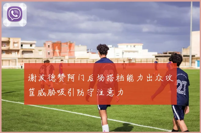 谢泼德赞阿门后场搭档能力出众攻筐威胁吸引防守注意力