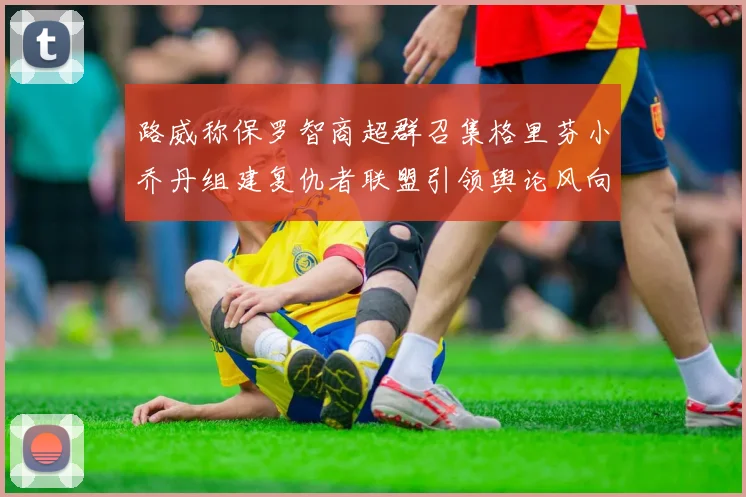 路威称保罗智商超群召集格里芬小乔丹组建复仇者联盟引领舆论风向