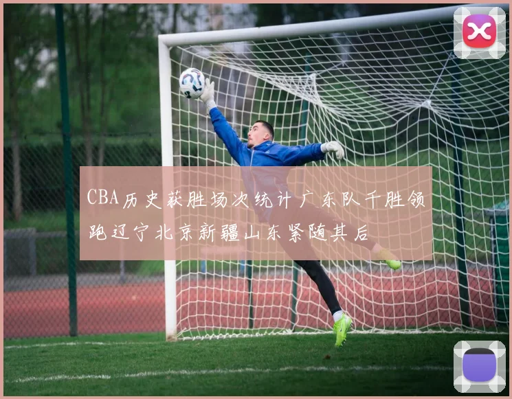 CBA历史获胜场次统计广东队千胜领跑辽宁北京新疆山东紧随其后