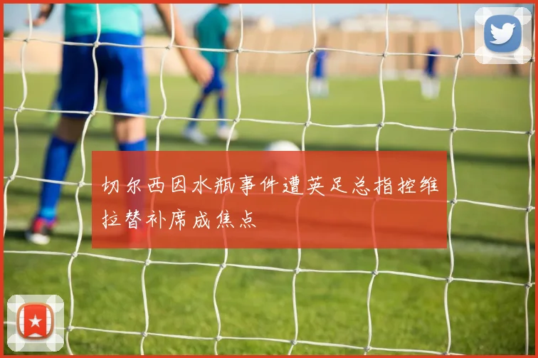 切尔西因水瓶事件遭英足总指控维拉替补席成焦点