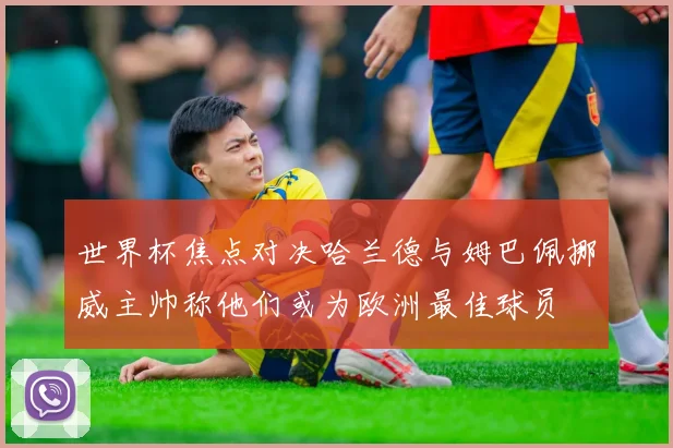 世界杯焦点对决哈兰德与姆巴佩挪威主帅称他们或为欧洲最佳球员