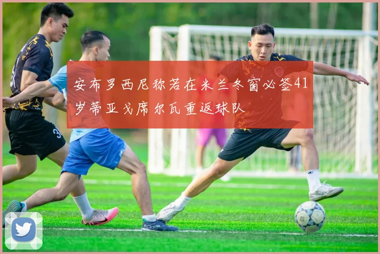安布罗西尼称若在米兰冬窗必签41岁蒂亚戈席尔瓦重返球队