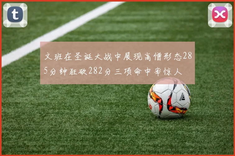 文班在圣诞大战中展现高僧形态285分钟狂砍282分三项命中率惊人