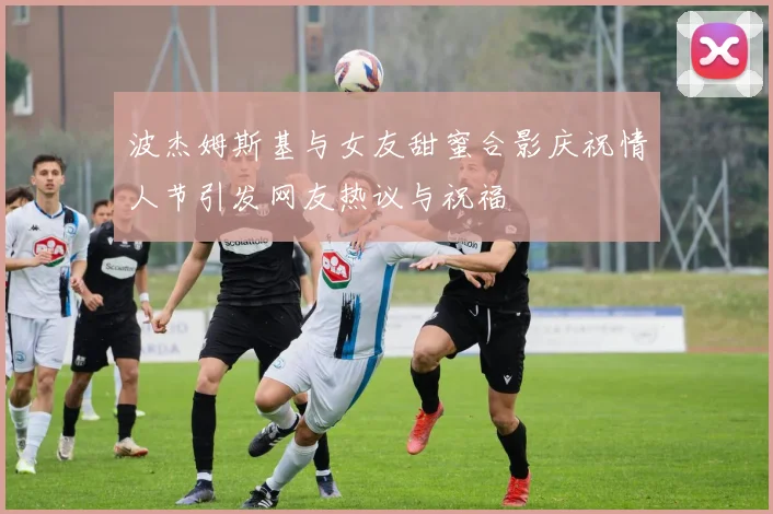 波杰姆斯基与女友甜蜜合影庆祝情人节引发网友热议与祝福