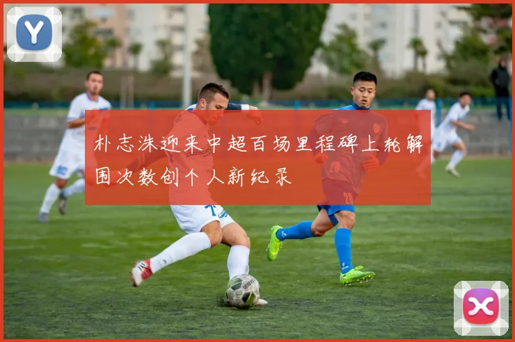朴志洙迎来中超百场里程碑上轮解围次数创个人新纪录