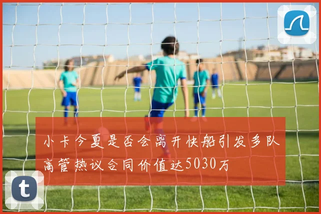 小卡今夏是否会离开快船引发多队高管热议合同价值达5030万