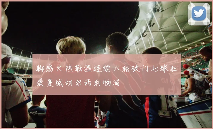 脚感火热勒温连续六轮破门七球狂袭曼城切尔西利物浦