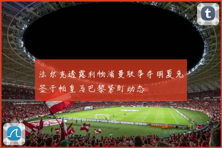法尔克透露利物浦曼联争夺明夏免签于帕皇马巴黎紧盯动态