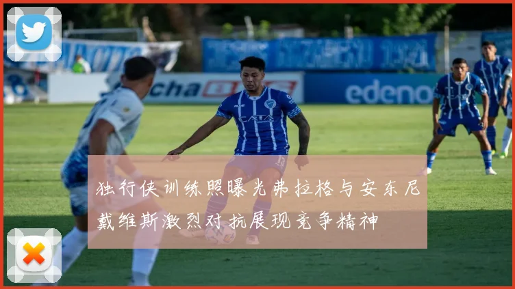 独行侠训练照曝光弗拉格与安东尼戴维斯激烈对抗展现竞争精神