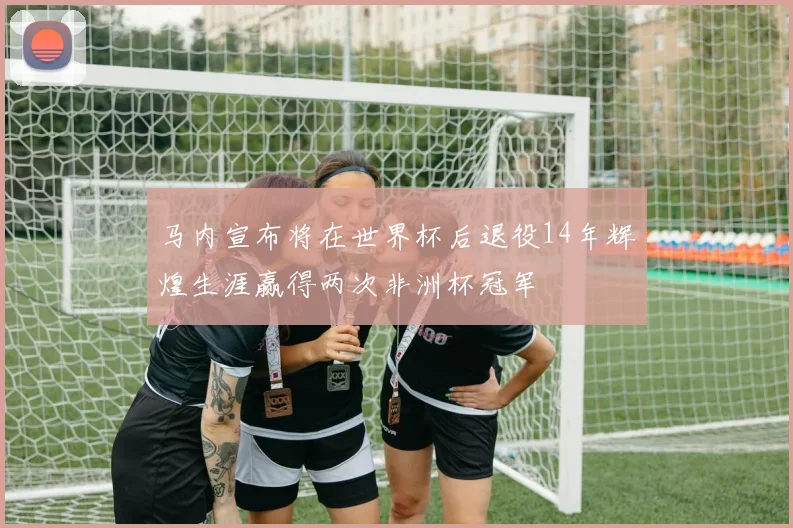 马内宣布将在世界杯后退役14年辉煌生涯赢得两次非洲杯冠军