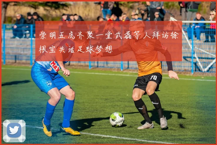 崇明五虎齐聚一堂武磊等人拜访徐根宝共话足球梦想