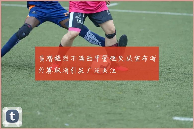 黄潜强烈不满西甲管理失误宣布海外赛取消引发广泛关注