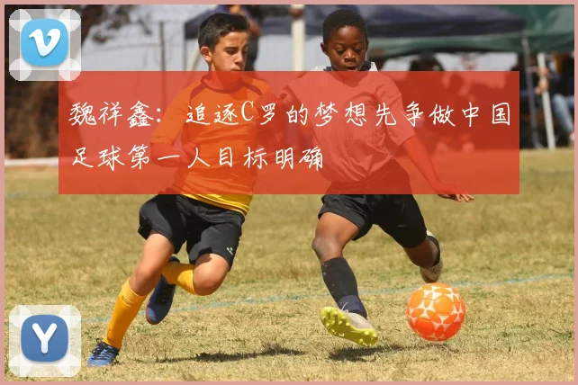 魏祥鑫：追逐C罗的梦想先争做中国足球第一人目标明确