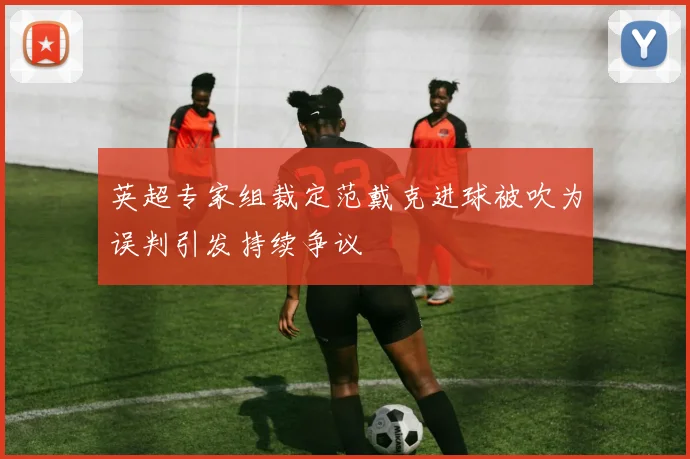 英超专家组裁定范戴克进球被吹为误判引发持续争议