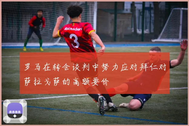 罗马在转会谈判中努力应对拜仁对萨拉戈萨的高额要价